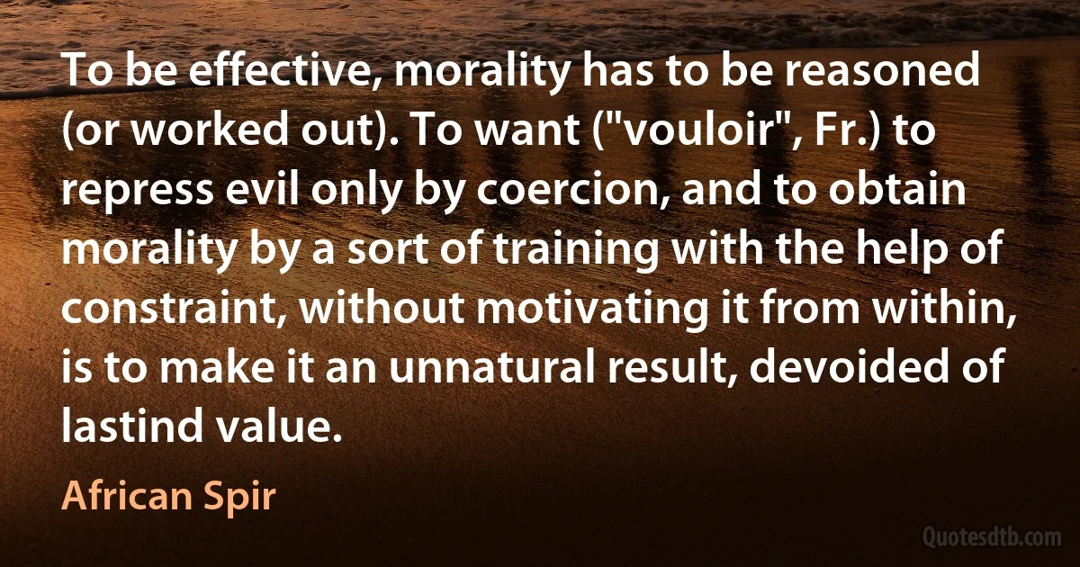 To be effective, morality has to be reasoned (or worked out). To want ("vouloir", Fr.) to repress evil only by coercion, and to obtain morality by a sort of training with the help of constraint, without motivating it from within, is to make it an unnatural result, devoided of lastind value. (African Spir)