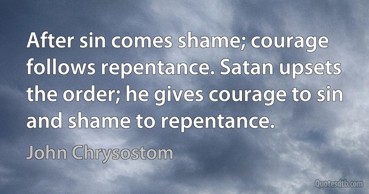 After sin comes shame; courage follows repentance. Satan upsets the order; he gives courage to sin and shame to repentance. (John Chrysostom)