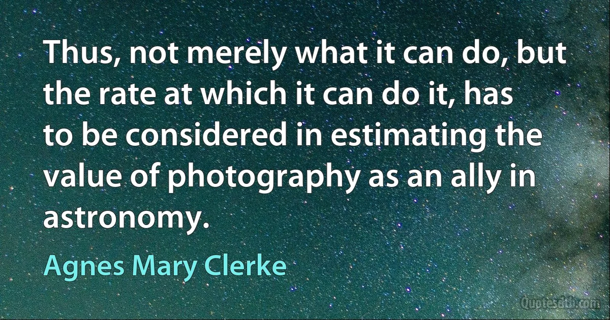 Thus, not merely what it can do, but the rate at which it can do it, has to be considered in estimating the value of photography as an ally in astronomy. (Agnes Mary Clerke)