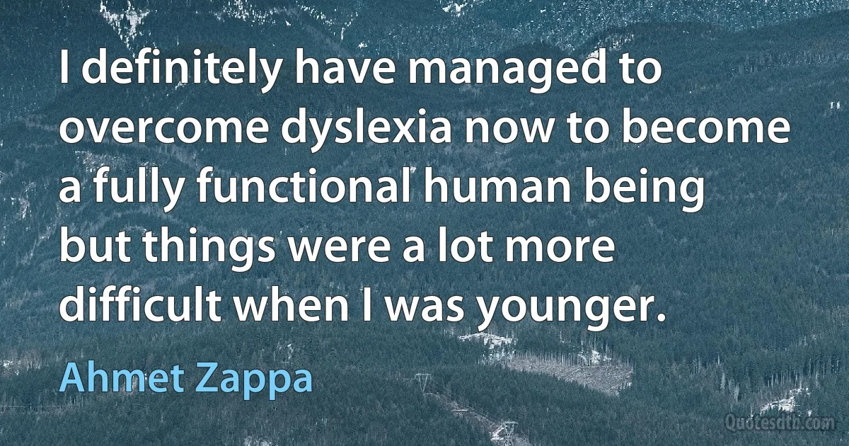 I definitely have managed to overcome dyslexia now to become a fully functional human being but things were a lot more difficult when I was younger. (Ahmet Zappa)