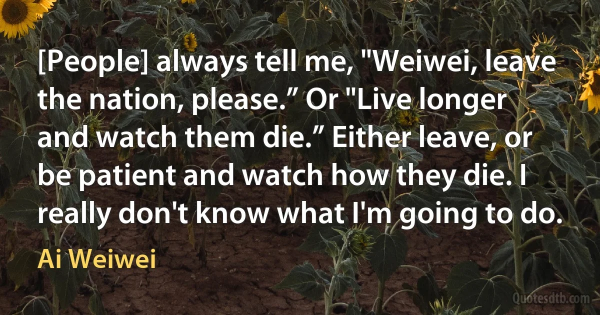 [People] always tell me, "Weiwei, leave the nation, please.” Or "Live longer and watch them die.” Either leave, or be patient and watch how they die. I really don't know what I'm going to do. (Ai Weiwei)