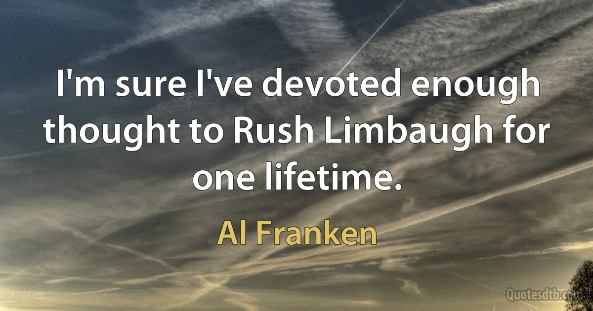 I'm sure I've devoted enough thought to Rush Limbaugh for one lifetime. (Al Franken)