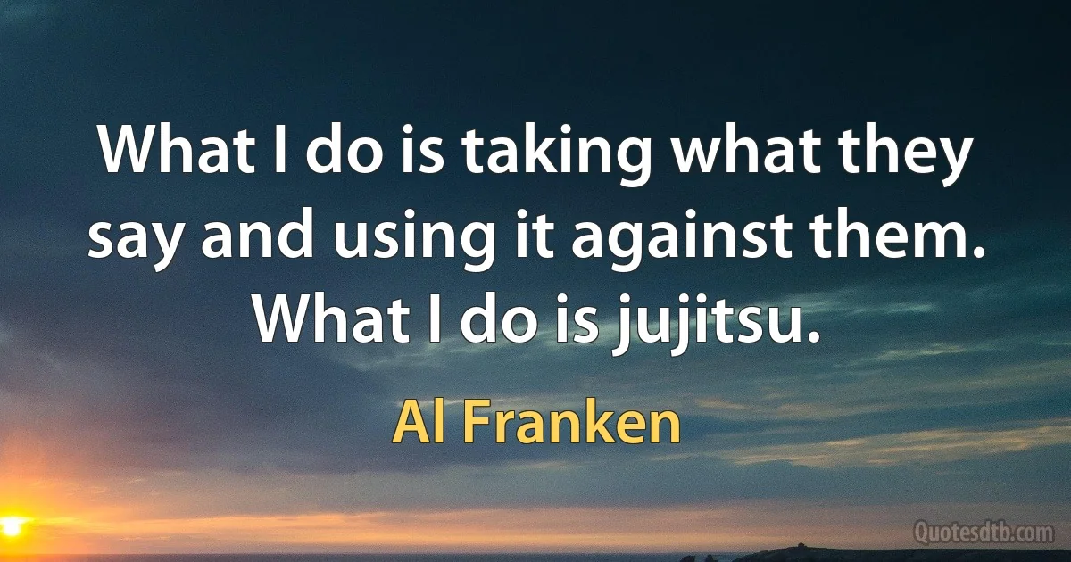 What I do is taking what they say and using it against them. What I do is jujitsu. (Al Franken)