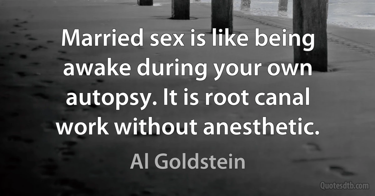 Married sex is like being awake during your own autopsy. It is root canal work without anesthetic. (Al Goldstein)