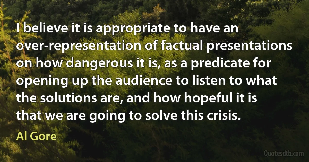 I believe it is appropriate to have an over-representation of factual presentations on how dangerous it is, as a predicate for opening up the audience to listen to what the solutions are, and how hopeful it is that we are going to solve this crisis. (Al Gore)