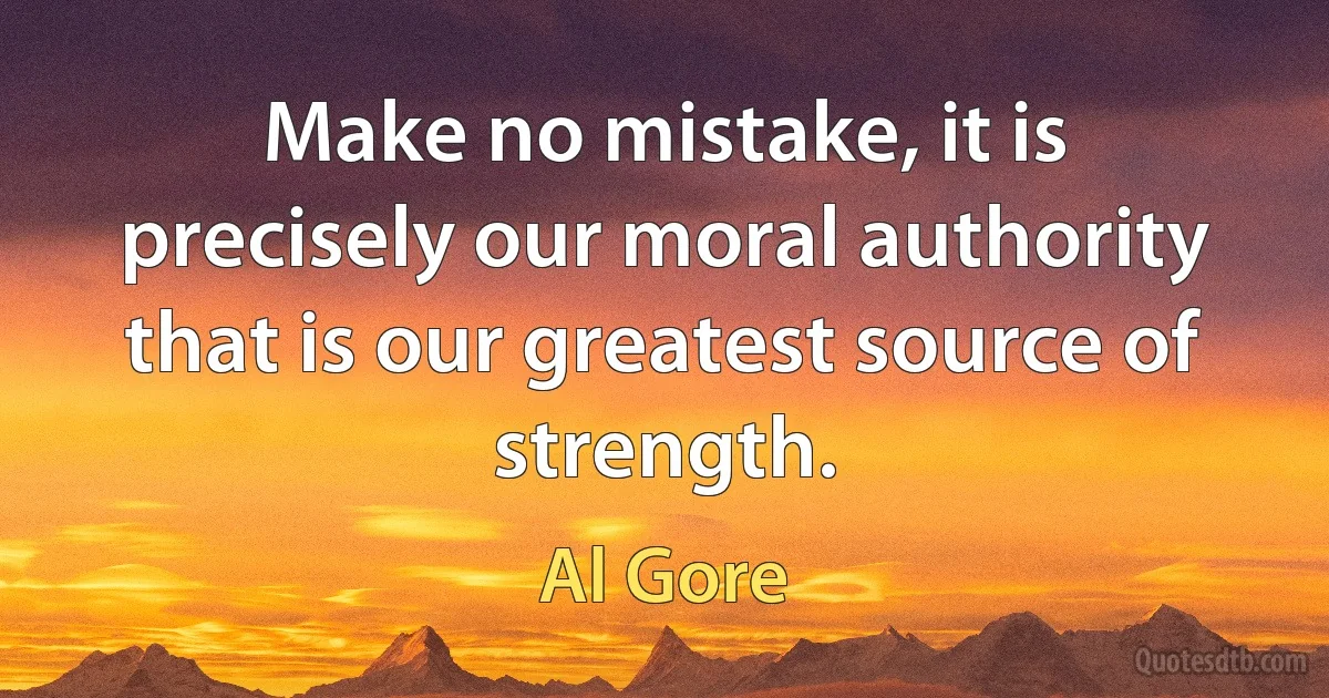 Make no mistake, it is precisely our moral authority that is our greatest source of strength. (Al Gore)