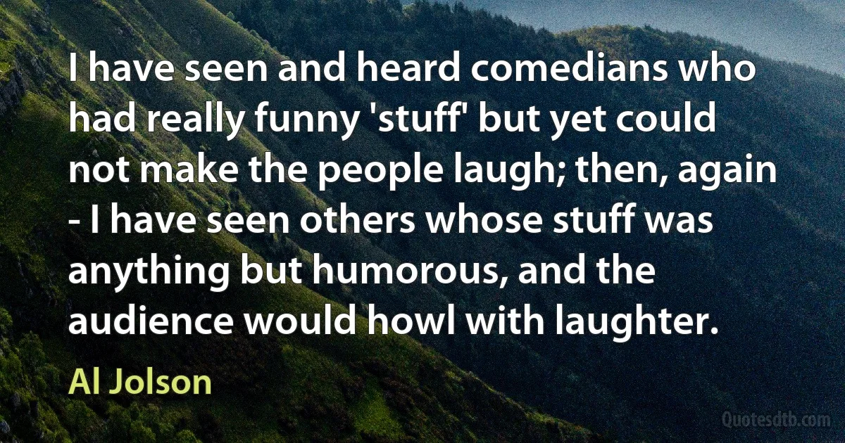 I have seen and heard comedians who had really funny 'stuff' but yet could not make the people laugh; then, again - I have seen others whose stuff was anything but humorous, and the audience would howl with laughter. (Al Jolson)