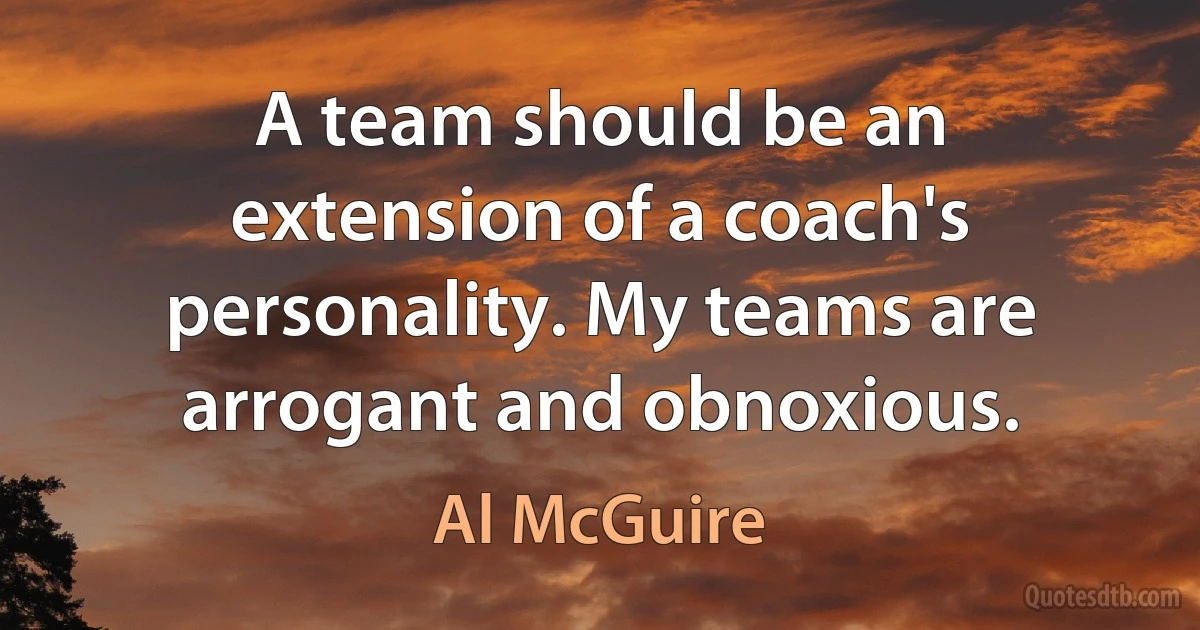 A team should be an extension of a coach's personality. My teams are arrogant and obnoxious. (Al McGuire)