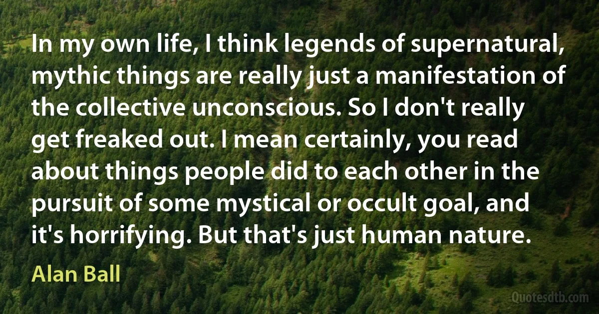 In my own life, I think legends of supernatural, mythic things are really just a manifestation of the collective unconscious. So I don't really get freaked out. I mean certainly, you read about things people did to each other in the pursuit of some mystical or occult goal, and it's horrifying. But that's just human nature. (Alan Ball)