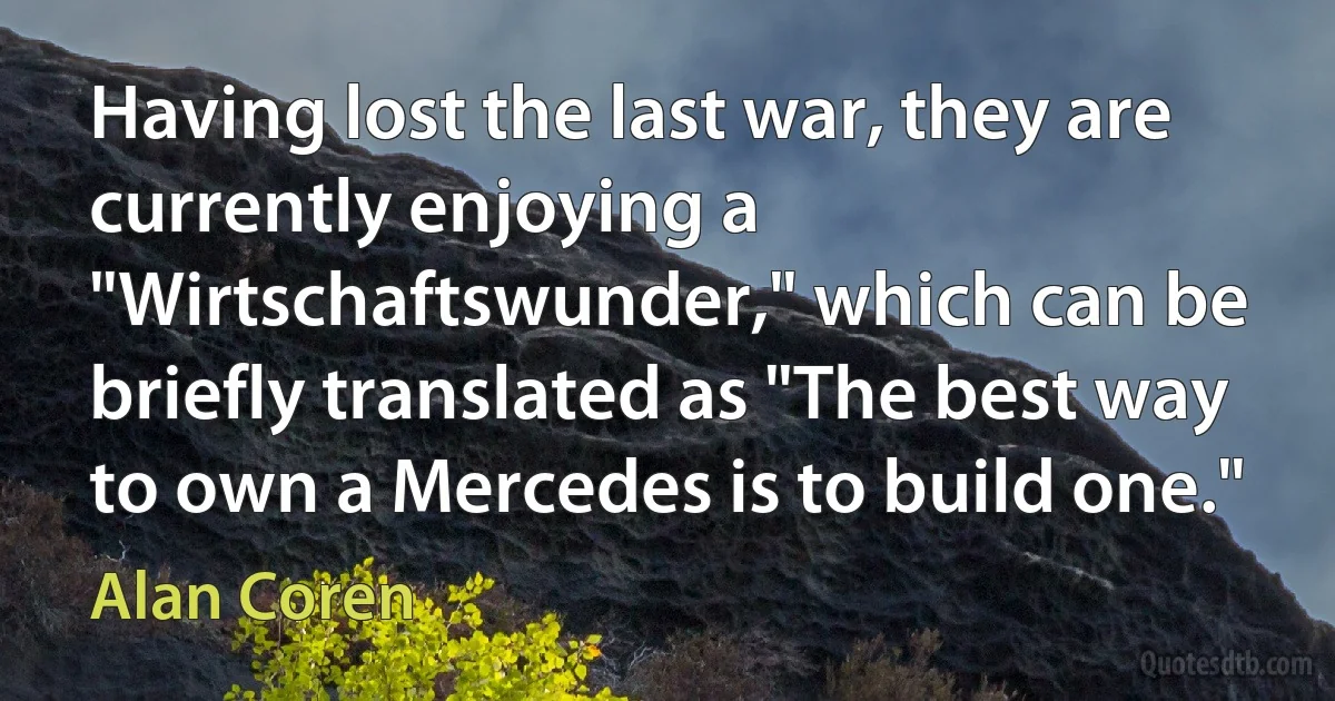 Having lost the last war, they are currently enjoying a "Wirtschaftswunder," which can be briefly translated as "The best way to own a Mercedes is to build one." (Alan Coren)