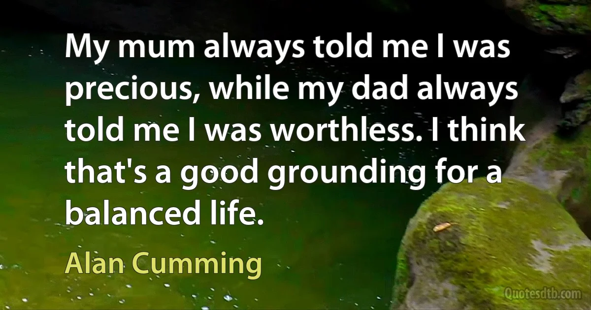 My mum always told me I was precious, while my dad always told me I was worthless. I think that's a good grounding for a balanced life. (Alan Cumming)