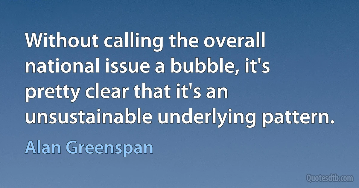 Without calling the overall national issue a bubble, it's pretty clear that it's an unsustainable underlying pattern. (Alan Greenspan)