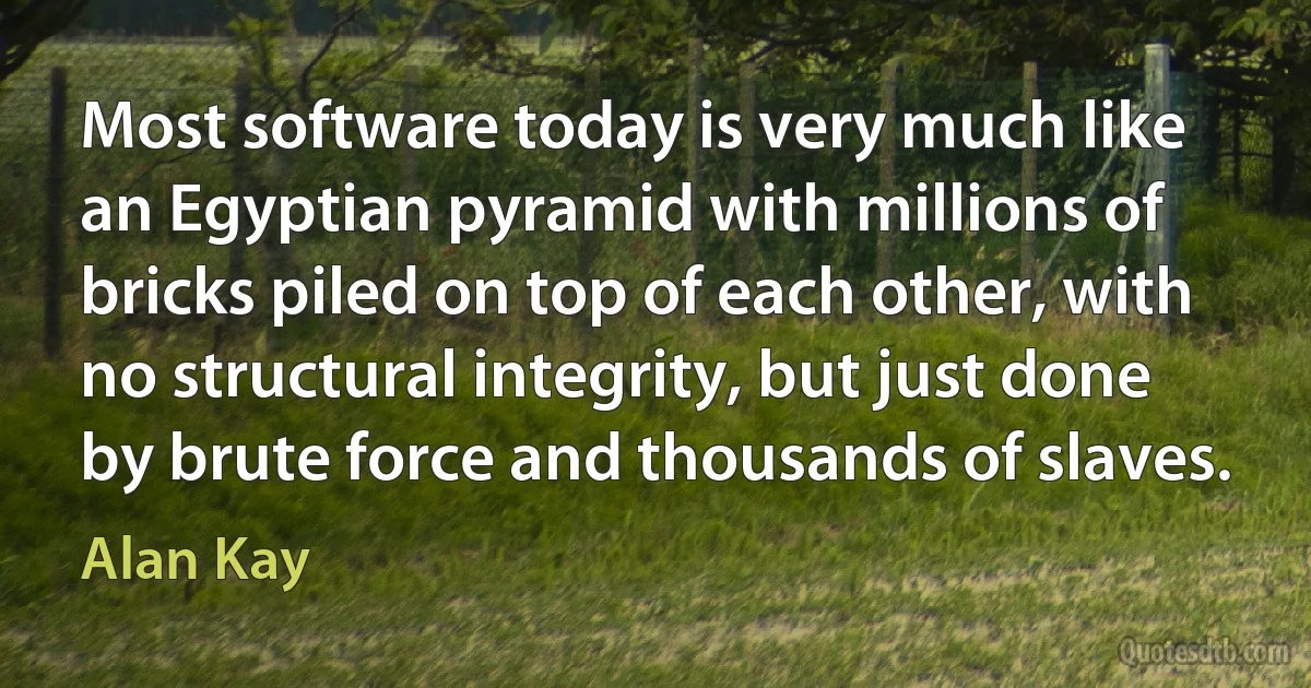 Most software today is very much like an Egyptian pyramid with millions of bricks piled on top of each other, with no structural integrity, but just done by brute force and thousands of slaves. (Alan Kay)