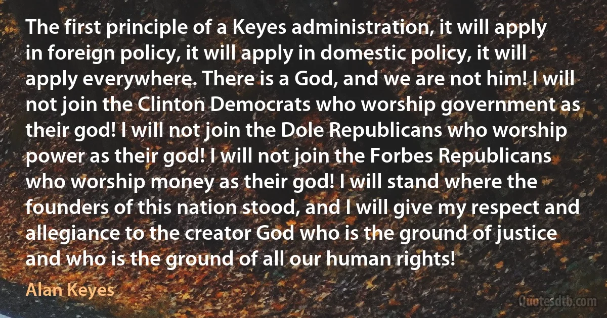 The first principle of a Keyes administration, it will apply in foreign policy, it will apply in domestic policy, it will apply everywhere. There is a God, and we are not him! I will not join the Clinton Democrats who worship government as their god! I will not join the Dole Republicans who worship power as their god! I will not join the Forbes Republicans who worship money as their god! I will stand where the founders of this nation stood, and I will give my respect and allegiance to the creator God who is the ground of justice and who is the ground of all our human rights! (Alan Keyes)