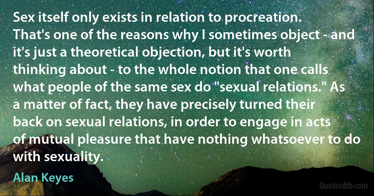 Sex itself only exists in relation to procreation. That's one of the reasons why I sometimes object - and it's just a theoretical objection, but it's worth thinking about - to the whole notion that one calls what people of the same sex do "sexual relations." As a matter of fact, they have precisely turned their back on sexual relations, in order to engage in acts of mutual pleasure that have nothing whatsoever to do with sexuality. (Alan Keyes)