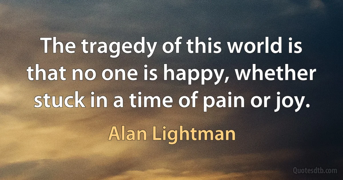 The tragedy of this world is that no one is happy, whether stuck in a time of pain or joy. (Alan Lightman)