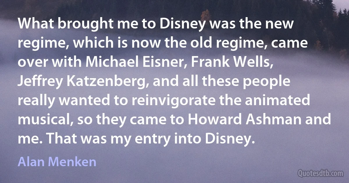 What brought me to Disney was the new regime, which is now the old regime, came over with Michael Eisner, Frank Wells, Jeffrey Katzenberg, and all these people really wanted to reinvigorate the animated musical, so they came to Howard Ashman and me. That was my entry into Disney. (Alan Menken)