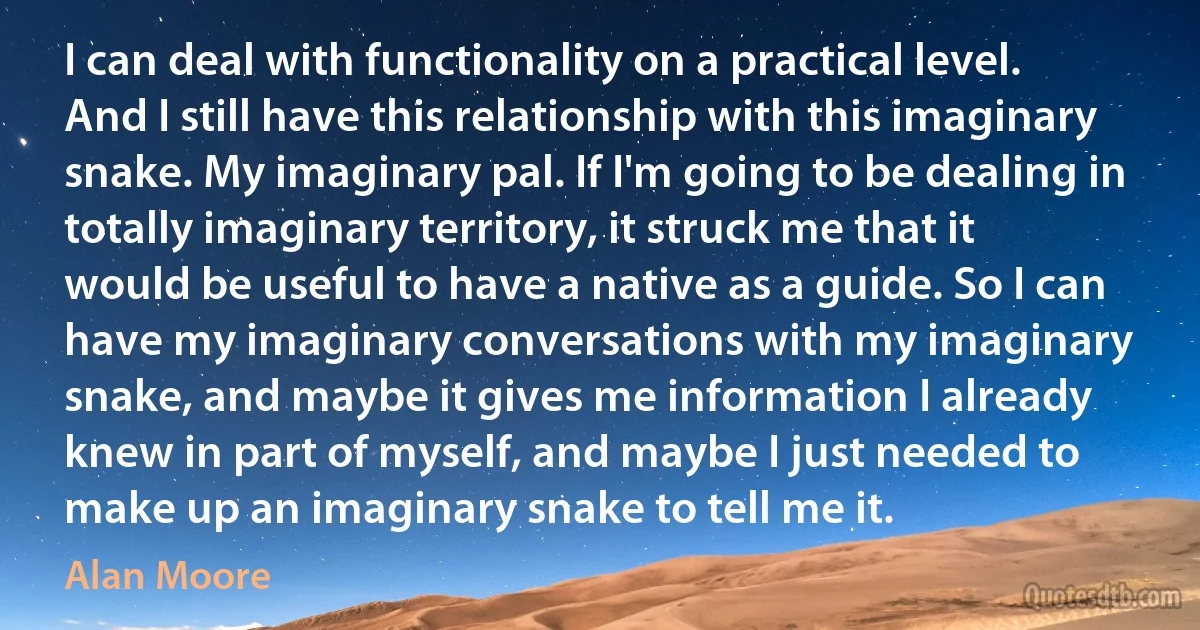 I can deal with functionality on a practical level. And I still have this relationship with this imaginary snake. My imaginary pal. If I'm going to be dealing in totally imaginary territory, it struck me that it would be useful to have a native as a guide. So I can have my imaginary conversations with my imaginary snake, and maybe it gives me information I already knew in part of myself, and maybe I just needed to make up an imaginary snake to tell me it. (Alan Moore)