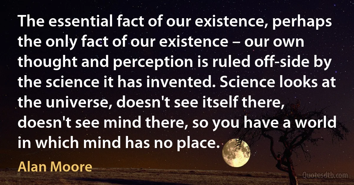 The essential fact of our existence, perhaps the only fact of our existence – our own thought and perception is ruled off-side by the science it has invented. Science looks at the universe, doesn't see itself there, doesn't see mind there, so you have a world in which mind has no place. (Alan Moore)