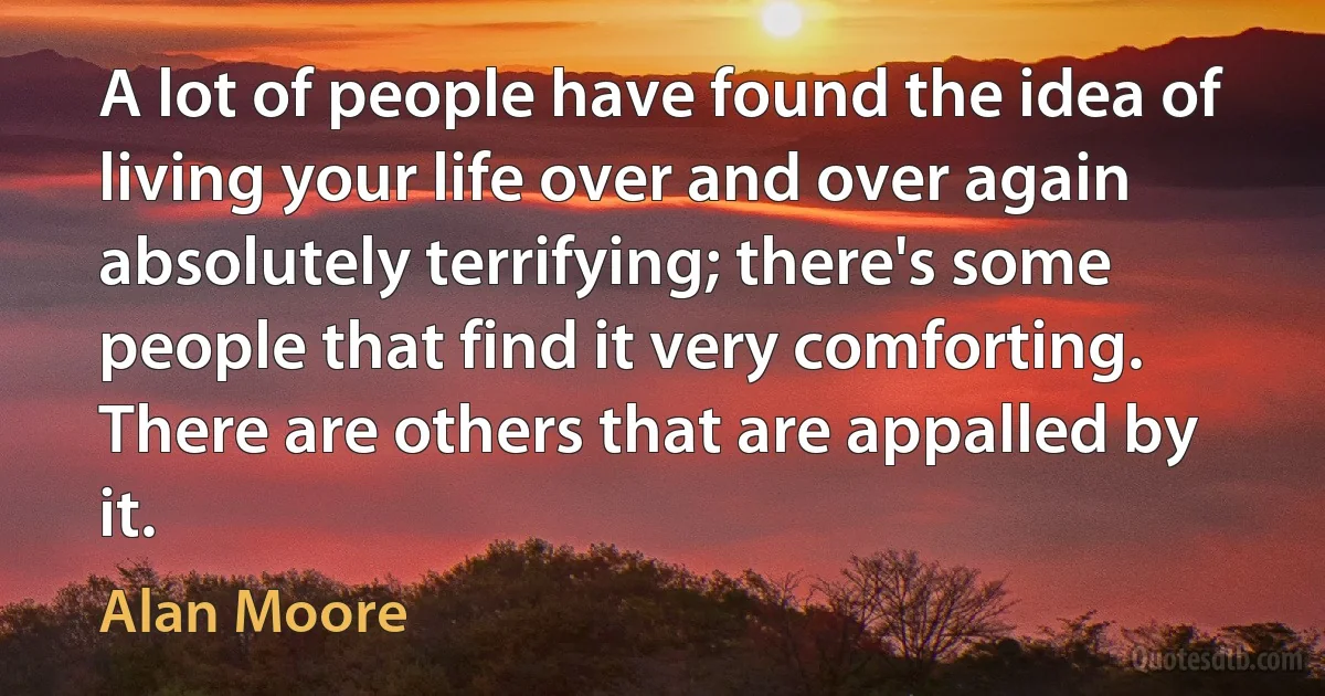 A lot of people have found the idea of living your life over and over again absolutely terrifying; there's some people that find it very comforting. There are others that are appalled by it. (Alan Moore)