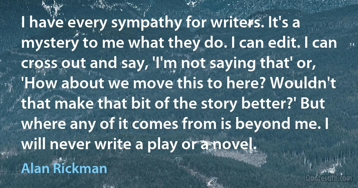 I have every sympathy for writers. It's a mystery to me what they do. I can edit. I can cross out and say, 'I'm not saying that' or, 'How about we move this to here? Wouldn't that make that bit of the story better?' But where any of it comes from is beyond me. I will never write a play or a novel. (Alan Rickman)