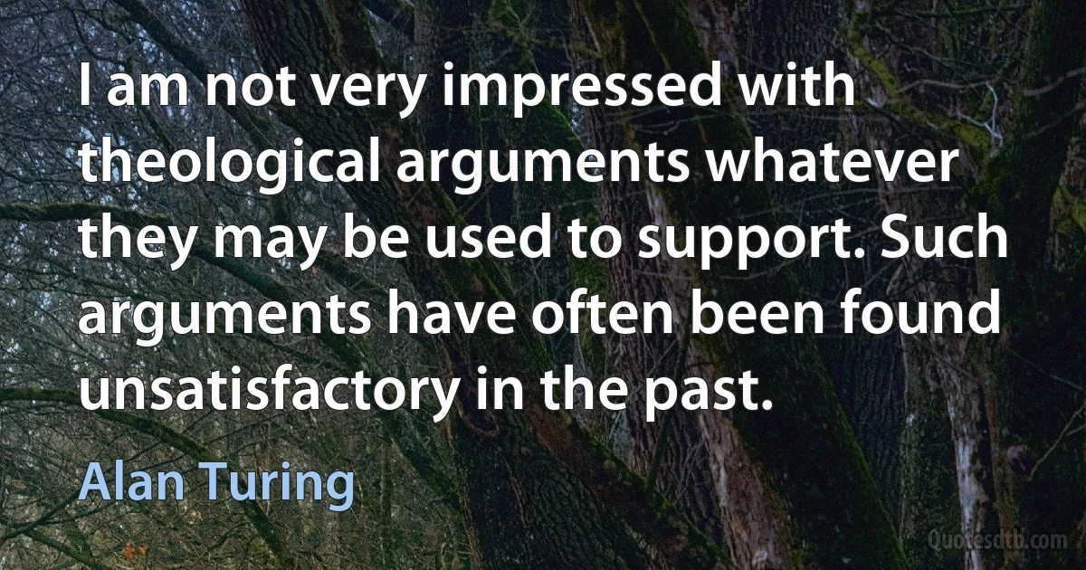 I am not very impressed with theological arguments whatever they may be used to support. Such arguments have often been found unsatisfactory in the past. (Alan Turing)