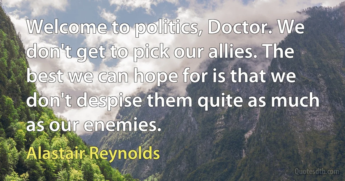 Welcome to politics, Doctor. We don't get to pick our allies. The best we can hope for is that we don't despise them quite as much as our enemies. (Alastair Reynolds)