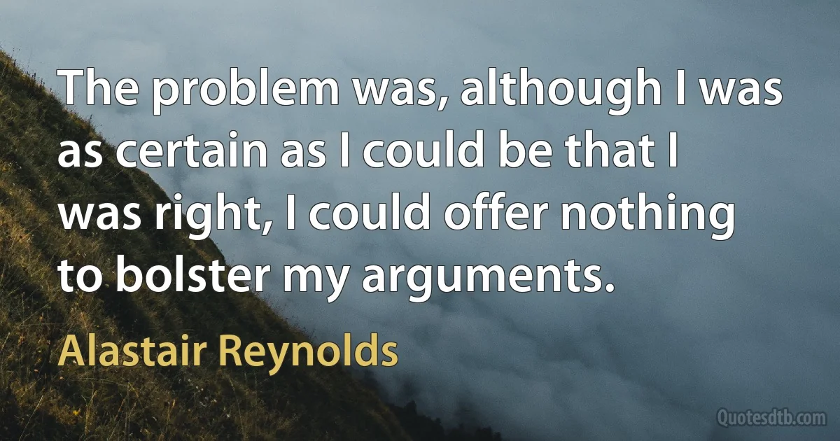 The problem was, although I was as certain as I could be that I was right, I could offer nothing to bolster my arguments. (Alastair Reynolds)