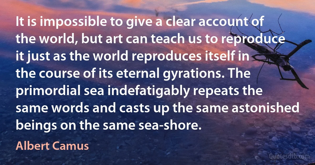 It is impossible to give a clear account of the world, but art can teach us to reproduce it just as the world reproduces itself in the course of its eternal gyrations. The primordial sea indefatigably repeats the same words and casts up the same astonished beings on the same sea-shore. (Albert Camus)