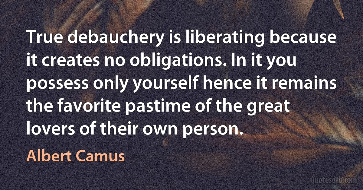 True debauchery is liberating because it creates no obligations. In it you possess only yourself hence it remains the favorite pastime of the great lovers of their own person. (Albert Camus)