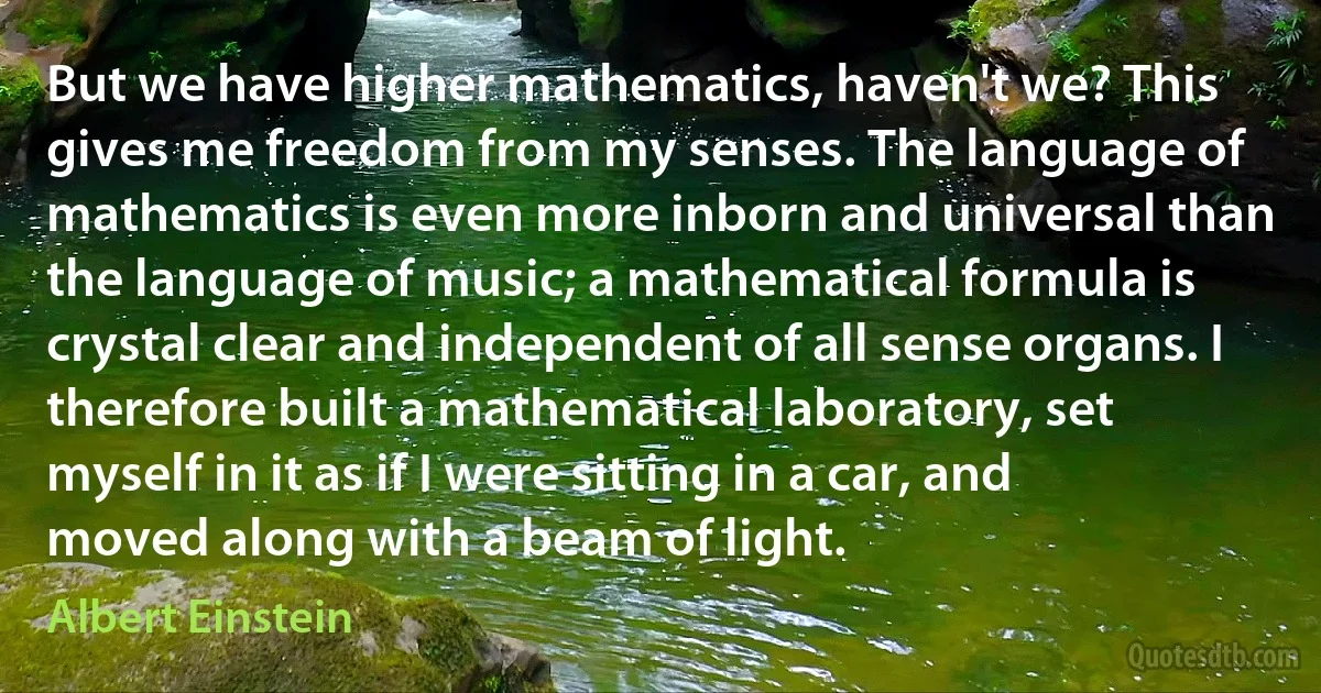 But we have higher mathematics, haven't we? This gives me freedom from my senses. The language of mathematics is even more inborn and universal than the language of music; a mathematical formula is crystal clear and independent of all sense organs. I therefore built a mathematical laboratory, set myself in it as if I were sitting in a car, and moved along with a beam of light. (Albert Einstein)