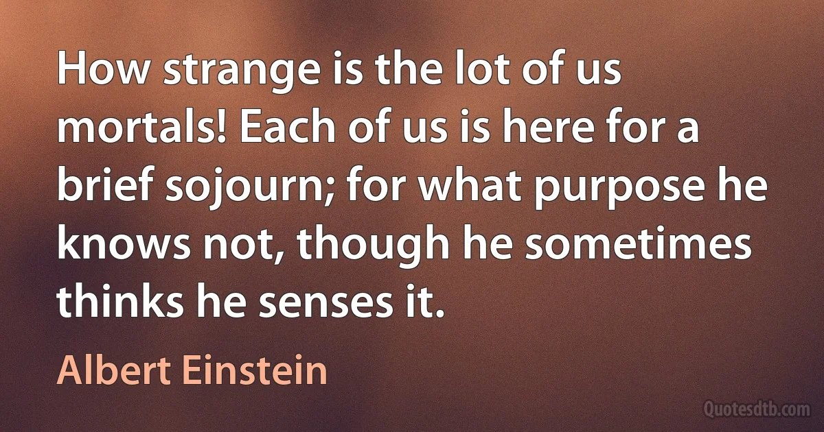 How strange is the lot of us mortals! Each of us is here for a brief sojourn; for what purpose he knows not, though he sometimes thinks he senses it. (Albert Einstein)