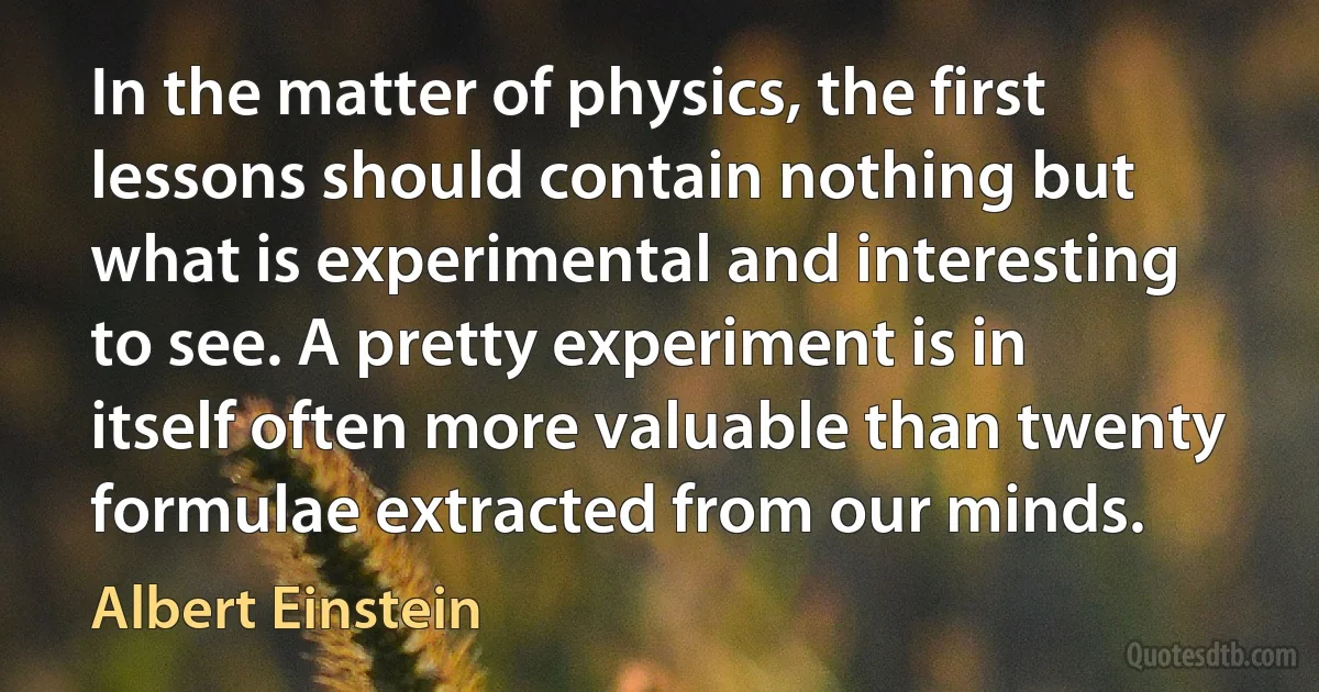 In the matter of physics, the first lessons should contain nothing but what is experimental and interesting to see. A pretty experiment is in itself often more valuable than twenty formulae extracted from our minds. (Albert Einstein)