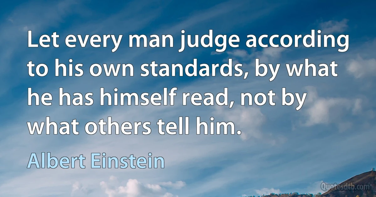 Let every man judge according to his own standards, by what he has himself read, not by what others tell him. (Albert Einstein)