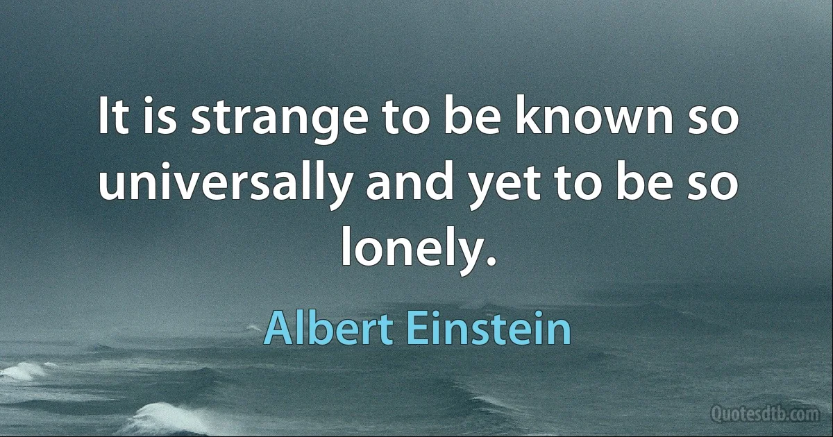 It is strange to be known so universally and yet to be so lonely. (Albert Einstein)