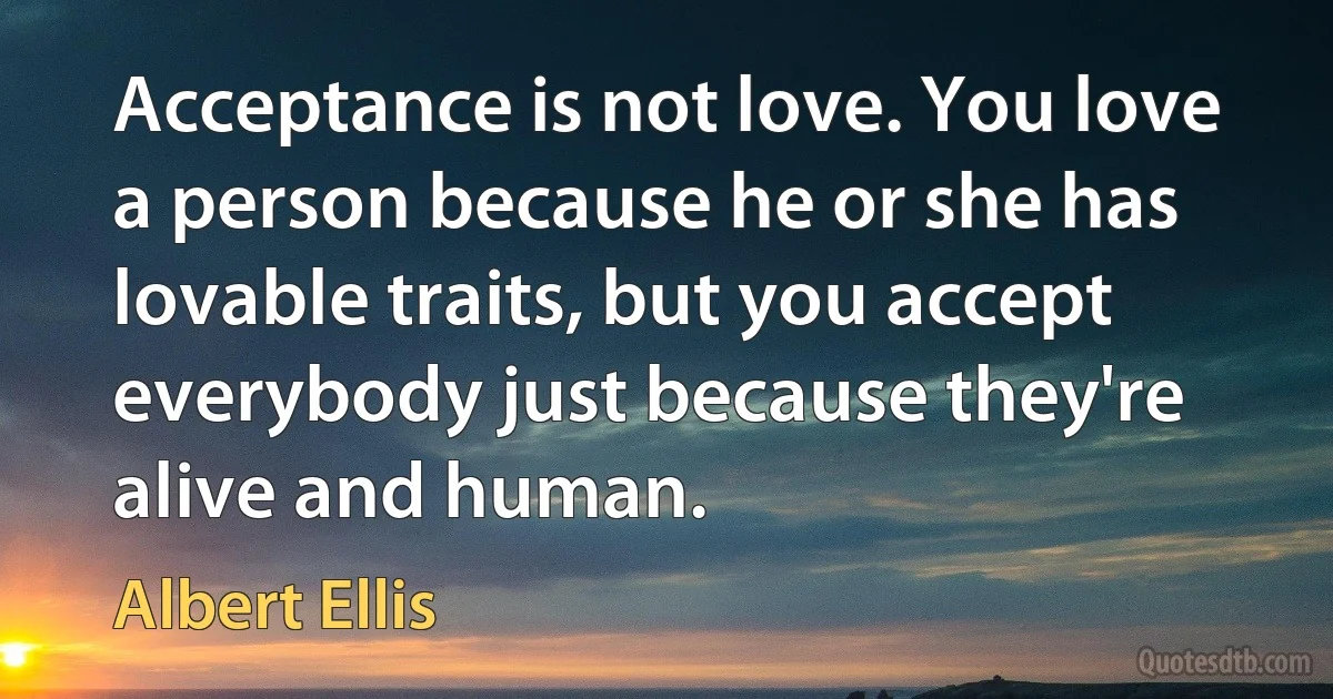 Acceptance is not love. You love a person because he or she has lovable traits, but you accept everybody just because they're alive and human. (Albert Ellis)