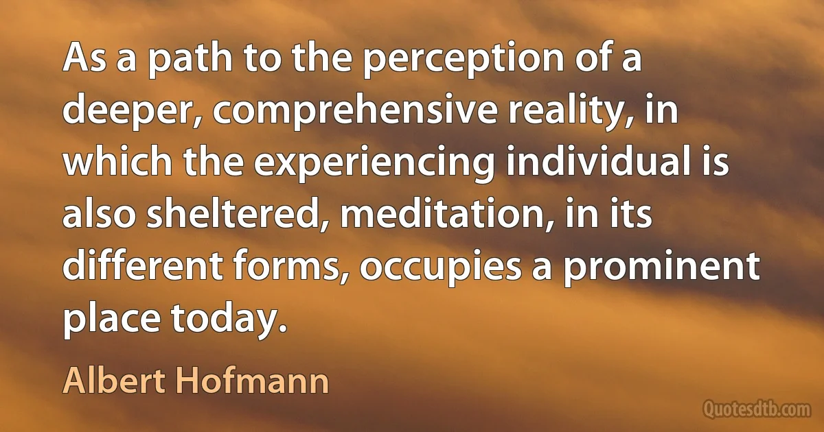 As a path to the perception of a deeper, comprehensive reality, in which the experiencing individual is also sheltered, meditation, in its different forms, occupies a prominent place today. (Albert Hofmann)