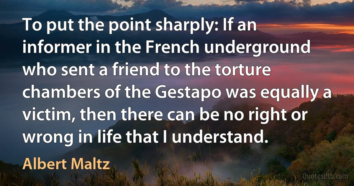 To put the point sharply: If an informer in the French underground who sent a friend to the torture chambers of the Gestapo was equally a victim, then there can be no right or wrong in life that I understand. (Albert Maltz)