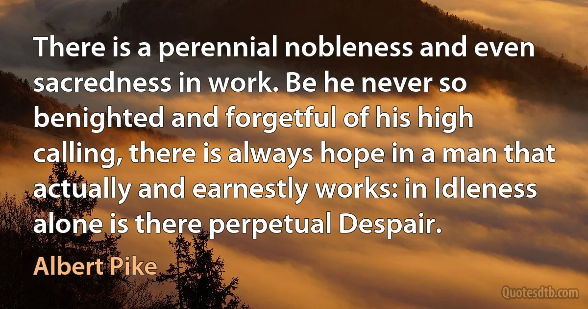 There is a perennial nobleness and even sacredness in work. Be he never so benighted and forgetful of his high calling, there is always hope in a man that actually and earnestly works: in Idleness alone is there perpetual Despair. (Albert Pike)