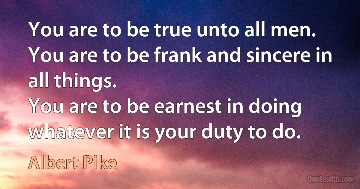 You are to be true unto all men.
You are to be frank and sincere in all things.
You are to be earnest in doing whatever it is your duty to do. (Albert Pike)