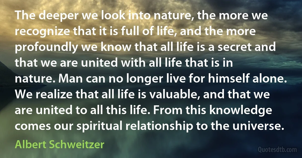 The deeper we look into nature, the more we recognize that it is full of life, and the more profoundly we know that all life is a secret and that we are united with all life that is in nature. Man can no longer live for himself alone. We realize that all life is valuable, and that we are united to all this life. From this knowledge comes our spiritual relationship to the universe. (Albert Schweitzer)