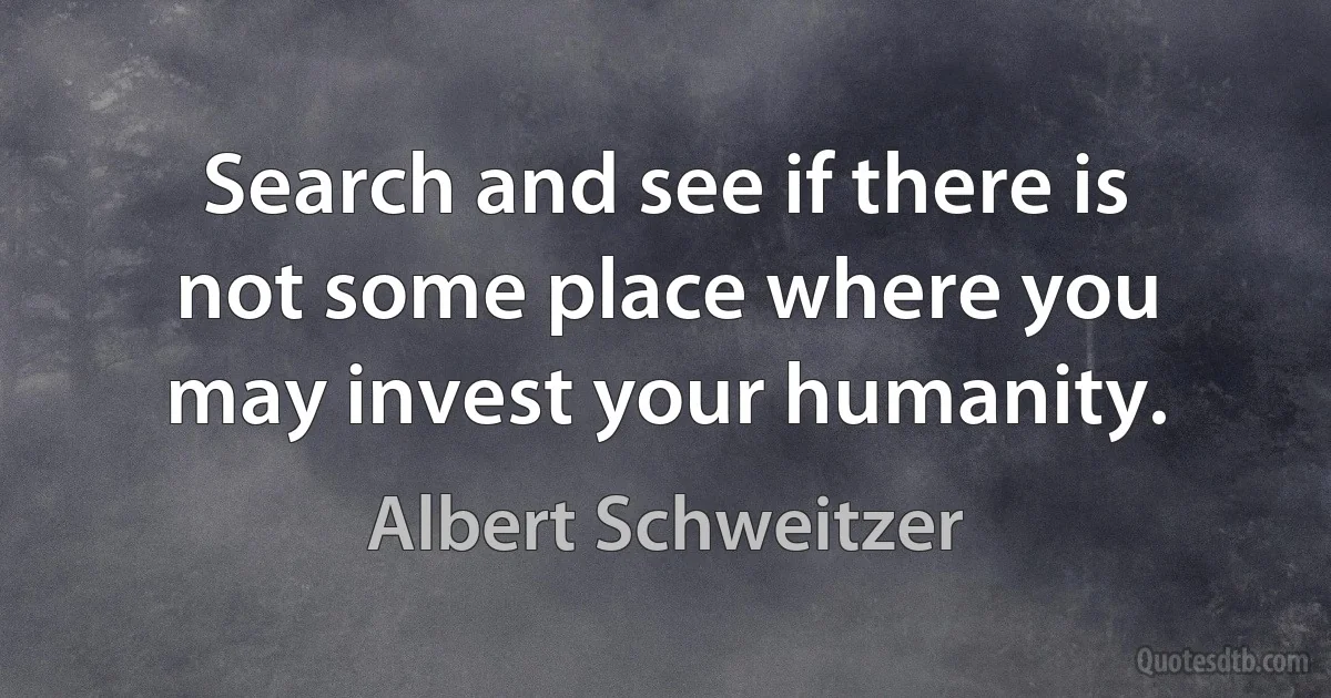 Search and see if there is not some place where you may invest your humanity. (Albert Schweitzer)