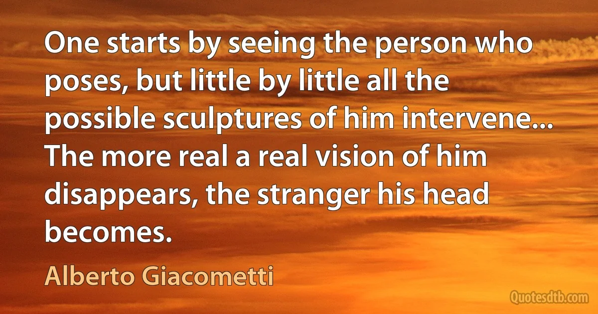 One starts by seeing the person who poses, but little by little all the possible sculptures of him intervene... The more real a real vision of him disappears, the stranger his head becomes. (Alberto Giacometti)