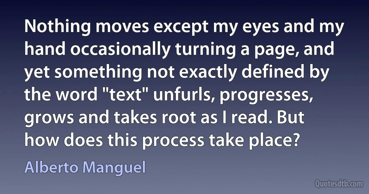 Nothing moves except my eyes and my hand occasionally turning a page, and yet something not exactly defined by the word "text" unfurls, progresses, grows and takes root as I read. But how does this process take place? (Alberto Manguel)