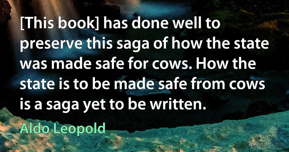 [This book] has done well to preserve this saga of how the state was made safe for cows. How the state is to be made safe from cows is a saga yet to be written. (Aldo Leopold)