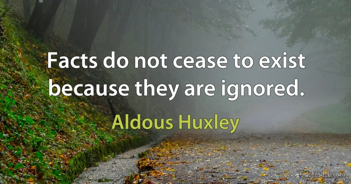 Facts do not cease to exist because they are ignored. (Aldous Huxley)