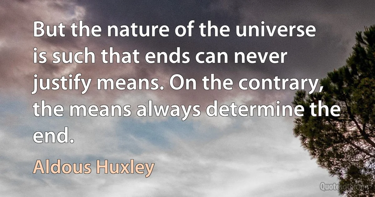 But the nature of the universe is such that ends can never justify means. On the contrary, the means always determine the end. (Aldous Huxley)