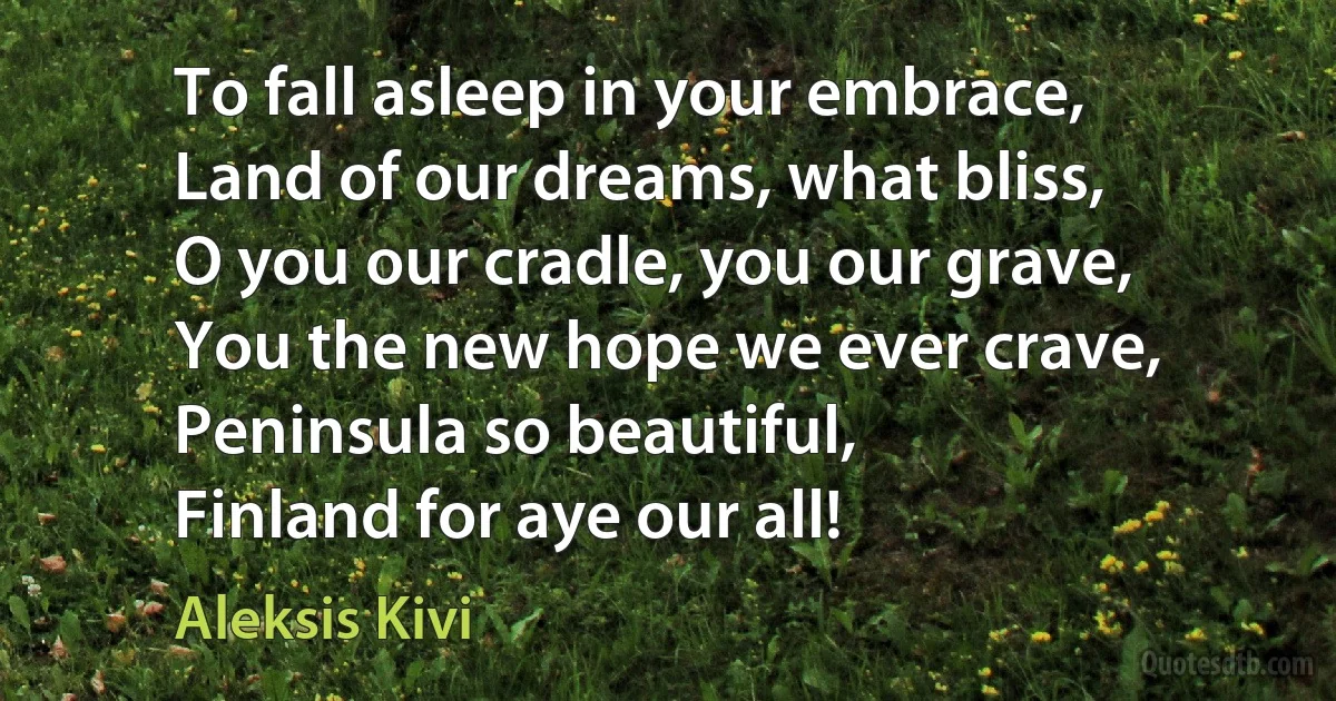 To fall asleep in your embrace,
Land of our dreams, what bliss,
O you our cradle, you our grave,
You the new hope we ever crave,
Peninsula so beautiful,
Finland for aye our all! (Aleksis Kivi)