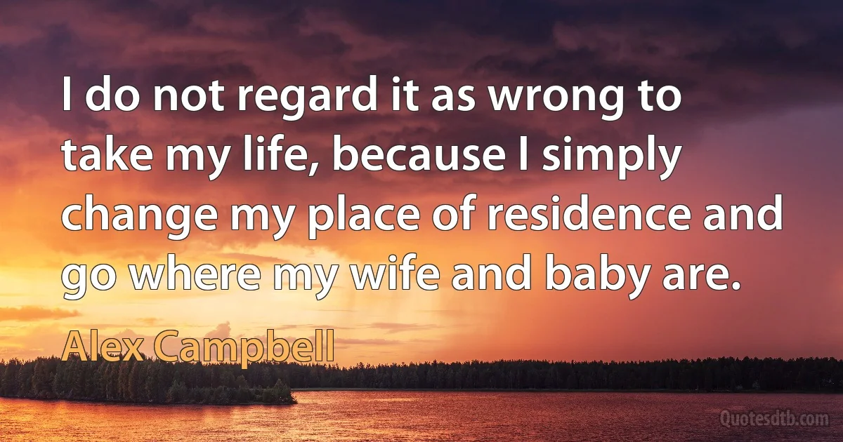 I do not regard it as wrong to take my life, because I simply change my place of residence and go where my wife and baby are. (Alex Campbell)