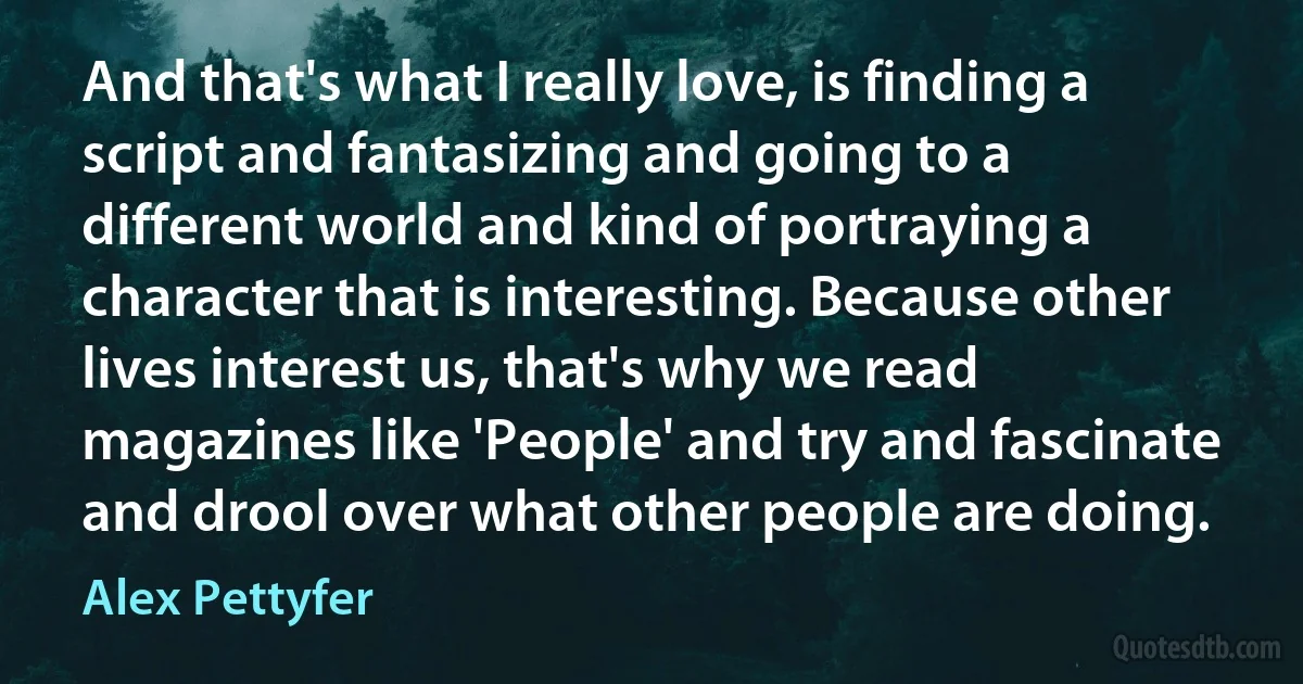 And that's what I really love, is finding a script and fantasizing and going to a different world and kind of portraying a character that is interesting. Because other lives interest us, that's why we read magazines like 'People' and try and fascinate and drool over what other people are doing. (Alex Pettyfer)